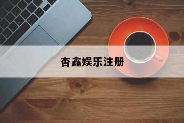 杏鑫娱乐注册(杏宇平台注册地址)